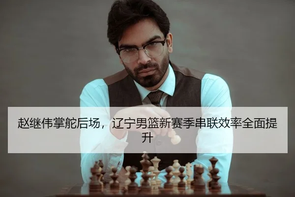 赵继伟掌舵后场，辽宁男篮新赛季串联效率全面提升